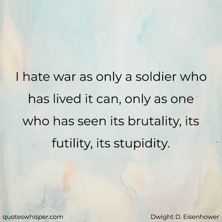  I hate war as only a soldier who has lived it can, only as one who has seen its brutality, its futility, its stupidity. - Dwight D. Eisenhower