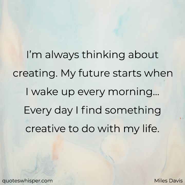  I’m always thinking about creating. My future starts when I wake up every morning... Every day I find something creative to do with my life. - Miles Davis