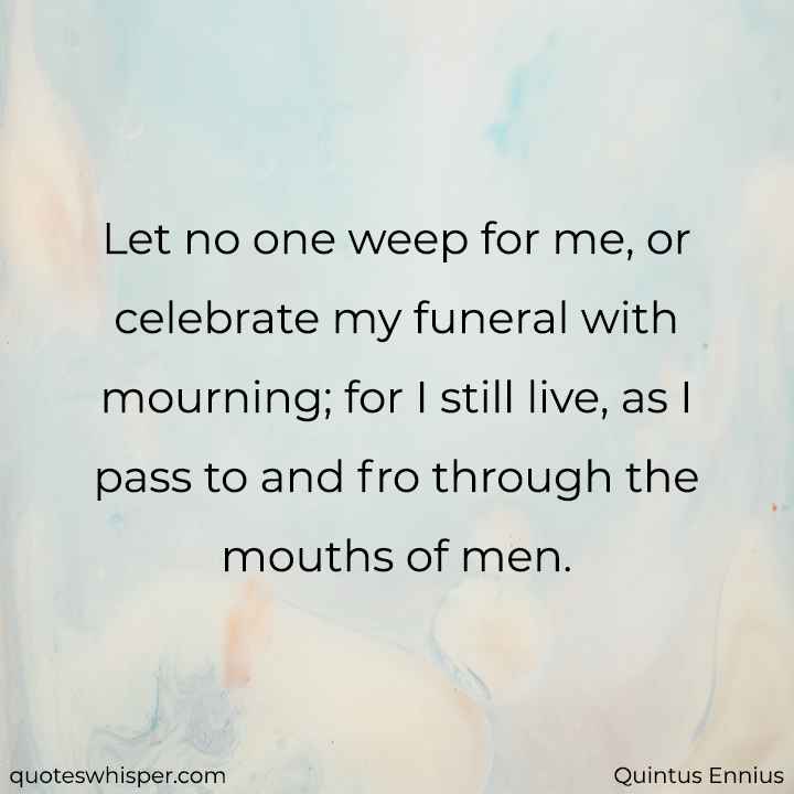  Let no one weep for me, or celebrate my funeral with mourning; for I still live, as I pass to and fro through the mouths of men. - Quintus Ennius