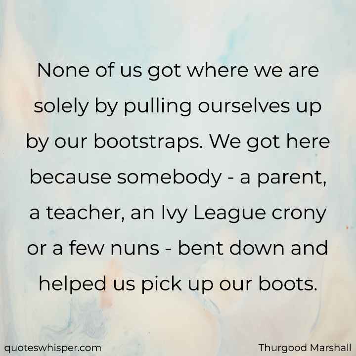  None of us got where we are solely by pulling ourselves up by our bootstraps. We got here because somebody - a parent, a teacher, an Ivy League crony or a few nuns - bent down and helped us pick up our boots. - Thurgood Marshall