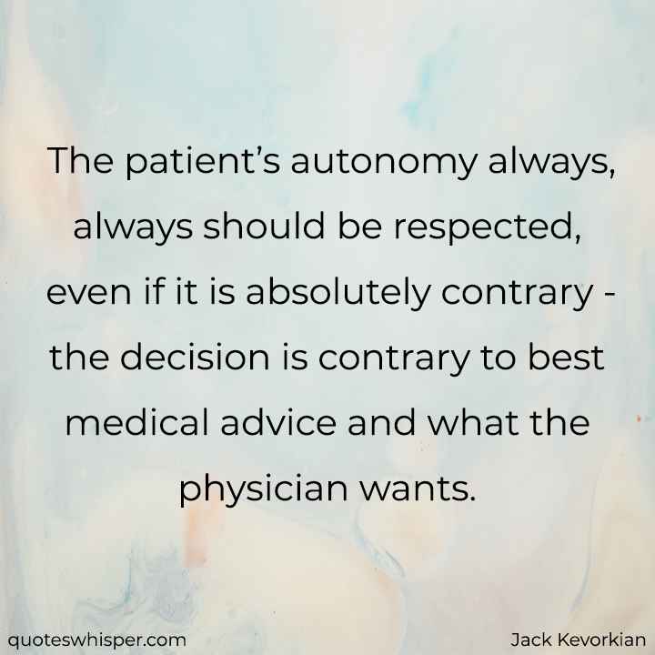  The patient’s autonomy always, always should be respected, even if it is absolutely contrary - the decision is contrary to best medical advice and what the physician wants. - Jack Kevorkian