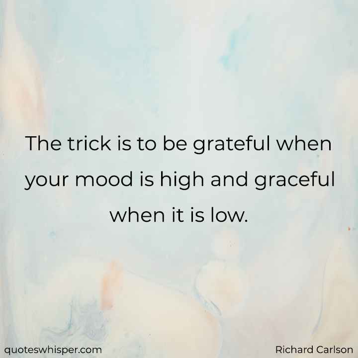  The trick is to be grateful when your mood is high and graceful when it is low. - Richard Carlson