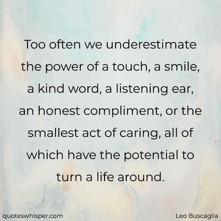  Too often we underestimate the power of a touch, a smile, a kind word, a listening ear, an honest compliment, or the smallest act of caring, all of which have the potential to turn a life around. - Leo Buscaglia
