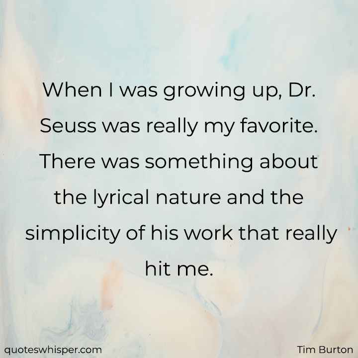  When I was growing up, Dr. Seuss was really my favorite. There was something about the lyrical nature and the simplicity of his work that really hit me. - Tim Burton
