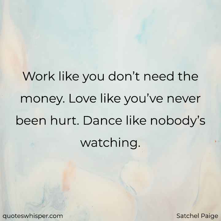  Work like you don’t need the money. Love like you’ve never been hurt. Dance like nobody’s watching. - Satchel Paige