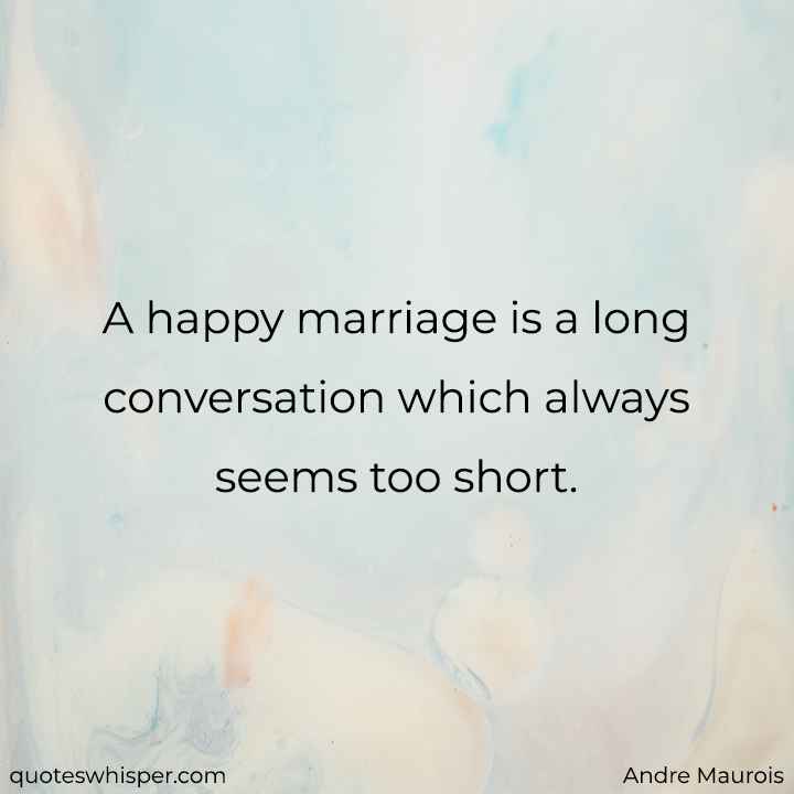 A happy marriage is a long conversation which always seems too short. - Andre Maurois
