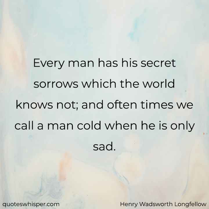  Every man has his secret sorrows which the world knows not; and often times we call a man cold when he is only sad. - Henry Wadsworth Longfellow