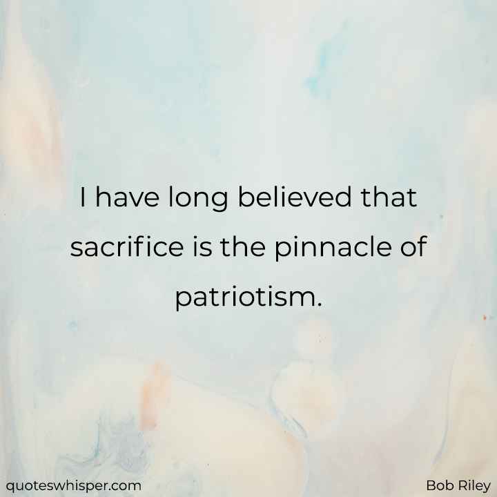  I have long believed that sacrifice is the pinnacle of patriotism. - Bob Riley