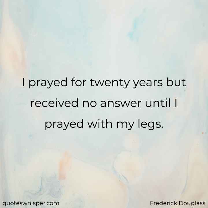  I prayed for twenty years but received no answer until I prayed with my legs. - Frederick Douglass