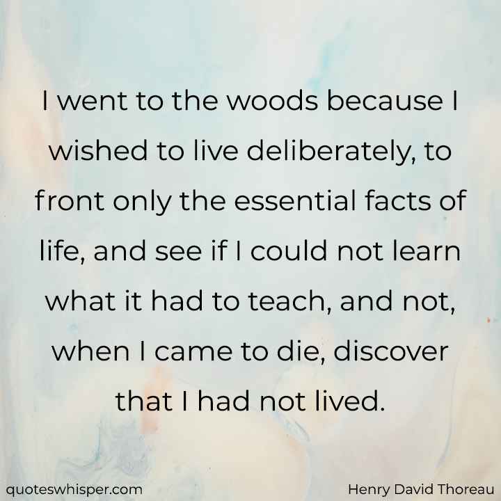 I went to the woods because I wished to live deliberately, to front only the essential facts of life, and see if I could not learn what it had to teach, and not, when I came to die, discover that I had not lived. - Henry David Thoreau