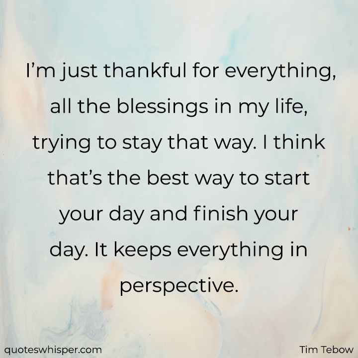  I’m just thankful for everything, all the blessings in my life, trying to stay that way. I think that’s the best way to start your day and finish your day. It keeps everything in perspective. - Tim Tebow