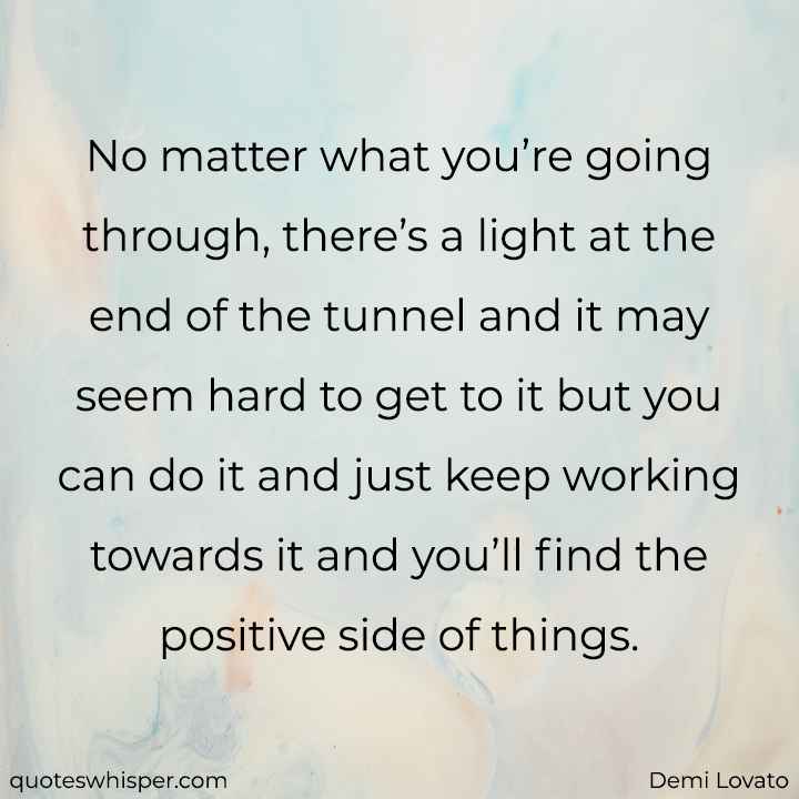  No matter what you’re going through, there’s a light at the end of the tunnel and it may seem hard to get to it but you can do it and just keep working towards it and you’ll find the positive side of things. - Demi Lovato