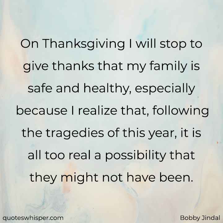  On Thanksgiving I will stop to give thanks that my family is safe and healthy, especially because I realize that, following the tragedies of this year, it is all too real a possibility that they might not have been. - Bobby Jindal