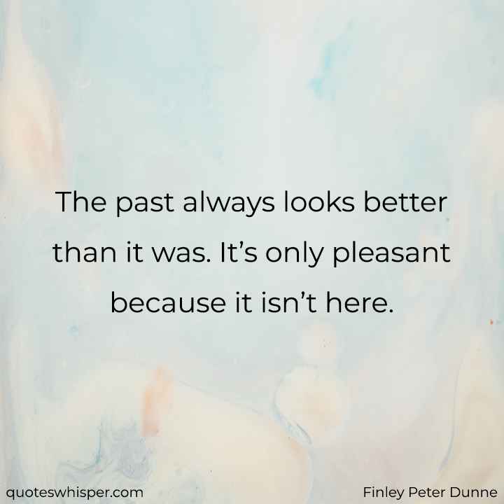  The past always looks better than it was. It’s only pleasant because it isn’t here. - Finley Peter Dunne