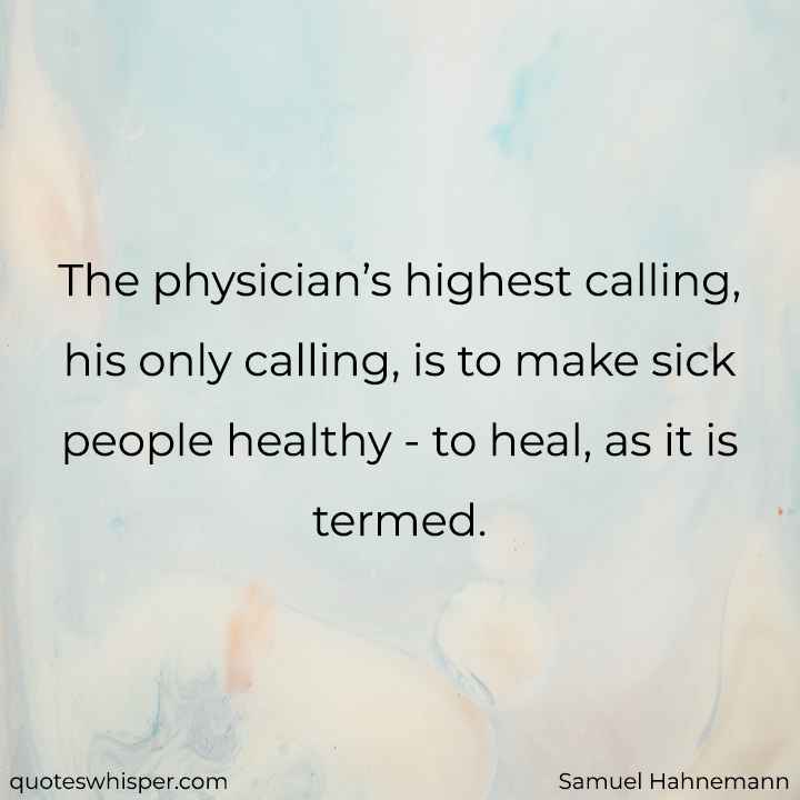  The physician’s highest calling, his only calling, is to make sick people healthy - to heal, as it is termed. - Samuel Hahnemann