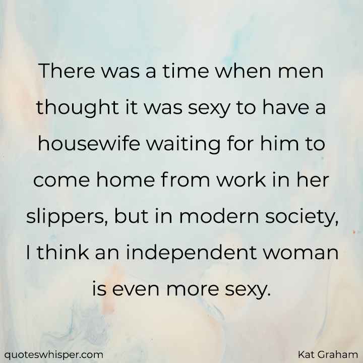  There was a time when men thought it was sexy to have a housewife waiting for him to come home from work in her slippers, but in modern society, I think an independent woman is even more sexy. - Kat Graham
