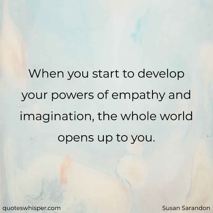  When you start to develop your powers of empathy and imagination, the whole world opens up to you. - Susan Sarandon
