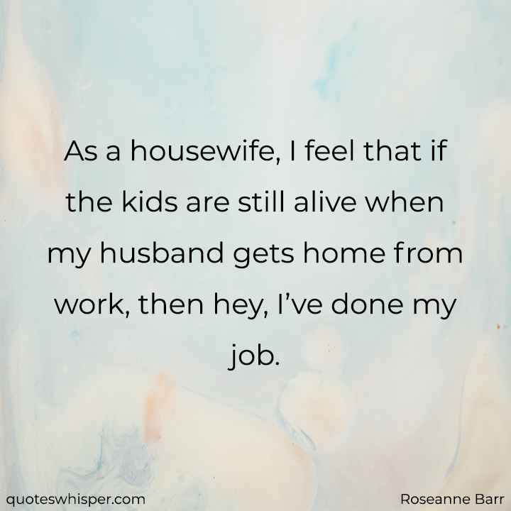  As a housewife, I feel that if the kids are still alive when my husband gets home from work, then hey, I’ve done my job. - Roseanne Barr