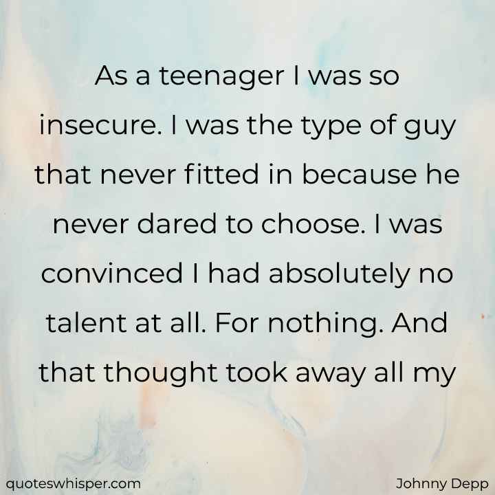 As a teenager I was so insecure. I was the type of guy that never fitted in because he never dared to choose. I was convinced I had absolutely no talent at all. For nothing. And that thought took away all my ambition too. - Johnny Depp