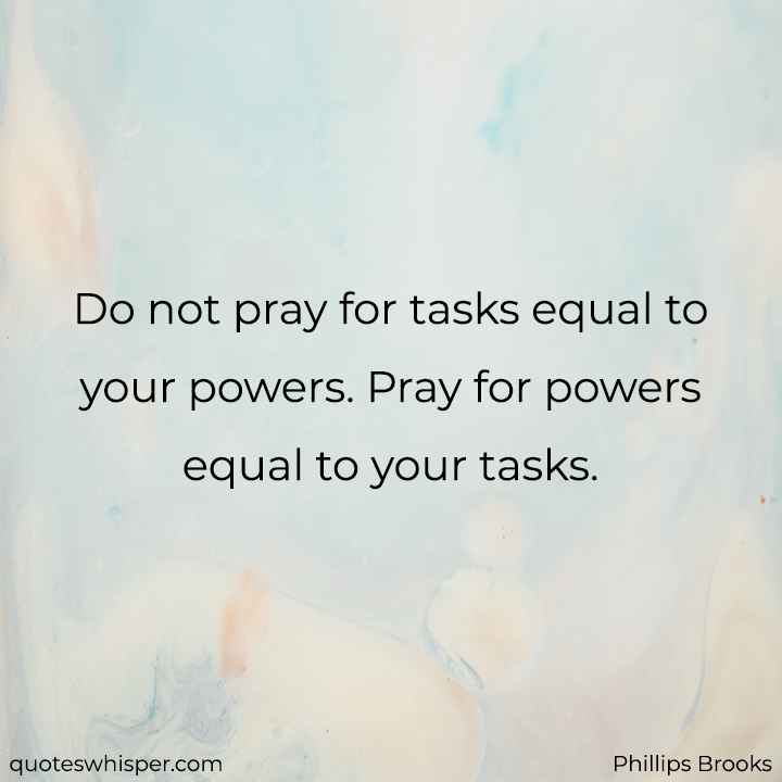  Do not pray for tasks equal to your powers. Pray for powers equal to your tasks. - Phillips Brooks