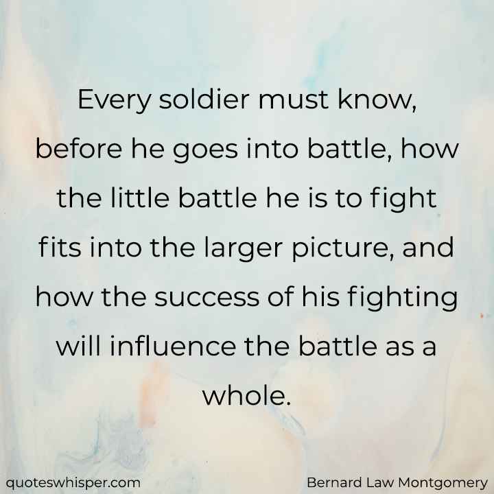  Every soldier must know, before he goes into battle, how the little battle he is to fight fits into the larger picture, and how the success of his fighting will influence the battle as a whole. - Bernard Law Montgomery
