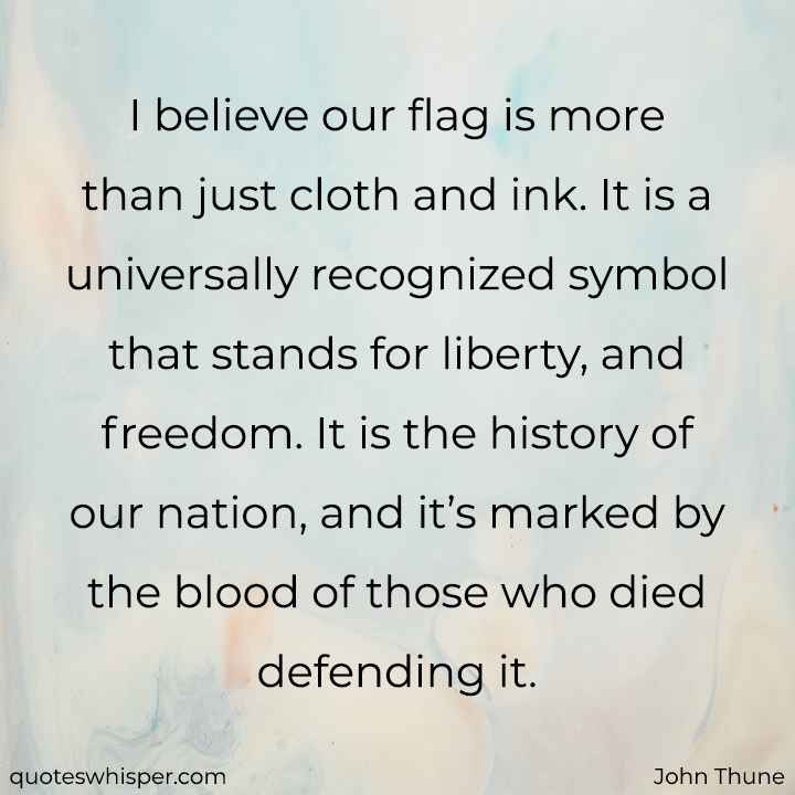  I believe our flag is more than just cloth and ink. It is a universally recognized symbol that stands for liberty, and freedom. It is the history of our nation, and it’s marked by the blood of those who died defending it. - John Thune