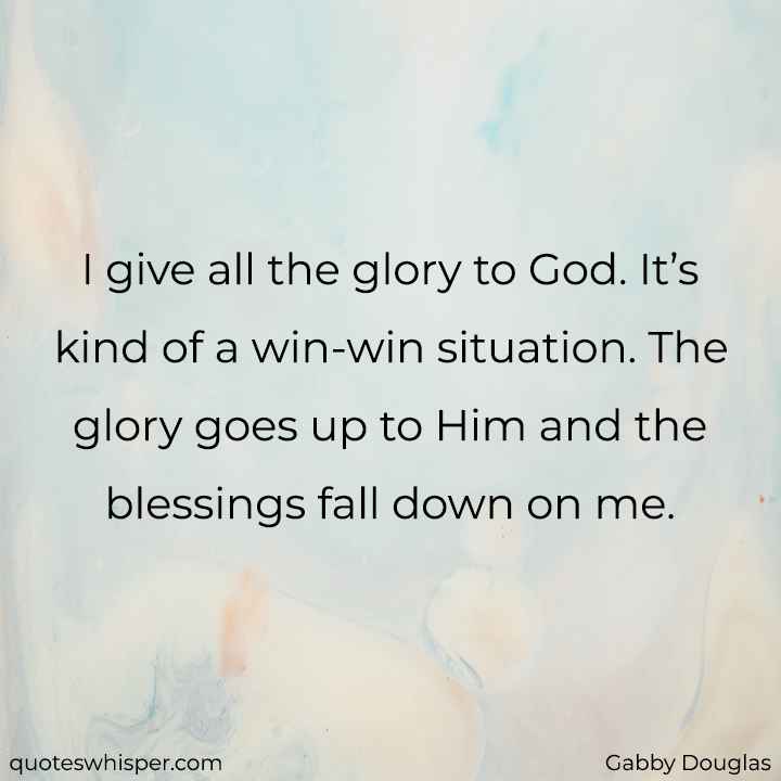  I give all the glory to God. It’s kind of a win-win situation. The glory goes up to Him and the blessings fall down on me. - Gabby Douglas