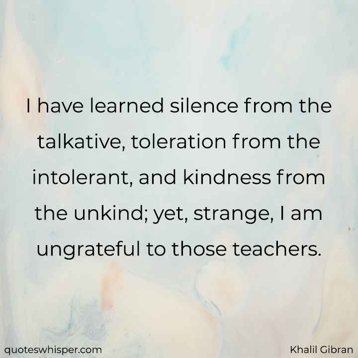  I have learned silence from the talkative, toleration from the intolerant, and kindness from the unkind; yet, strange, I am ungrateful to those teachers. - Khalil Gibran