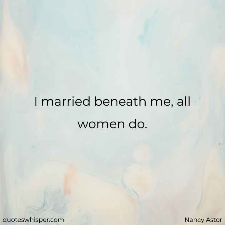  I married beneath me, all women do. - Nancy Astor