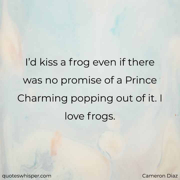  I’d kiss a frog even if there was no promise of a Prince Charming popping out of it. I love frogs. - Cameron Diaz