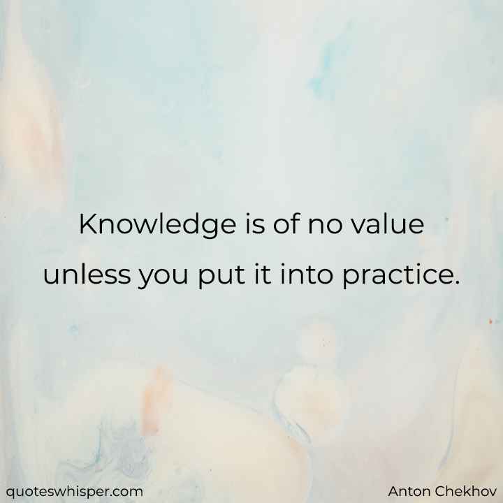  Knowledge is of no value unless you put it into practice. - Anton Chekhov