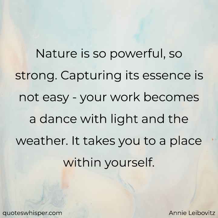  Nature is so powerful, so strong. Capturing its essence is not easy - your work becomes a dance with light and the weather. It takes you to a place within yourself. - Annie Leibovitz