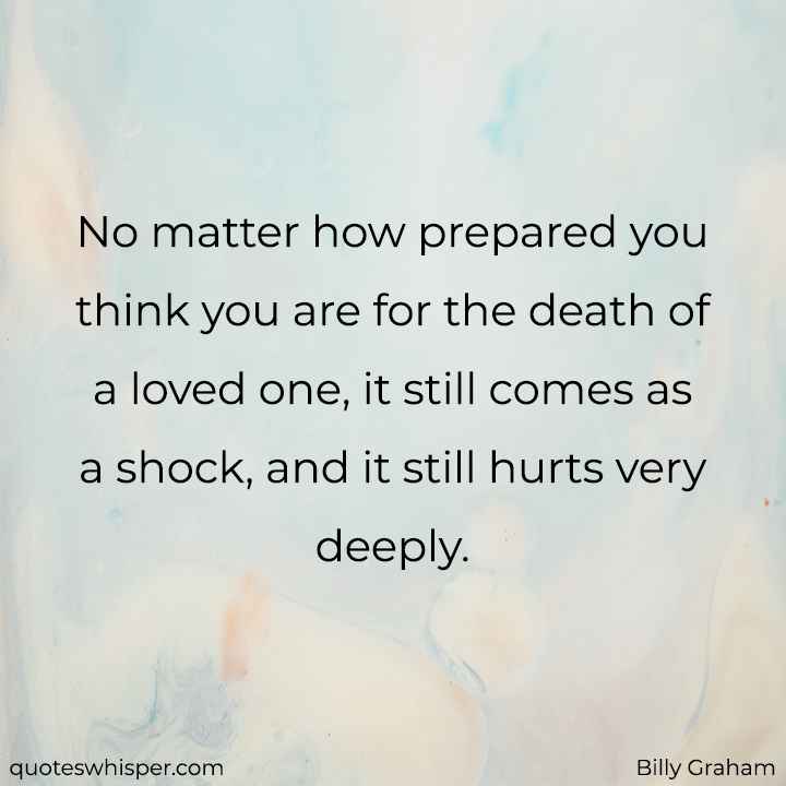  No matter how prepared you think you are for the death of a loved one, it still comes as a shock, and it still hurts very deeply. - Billy Graham