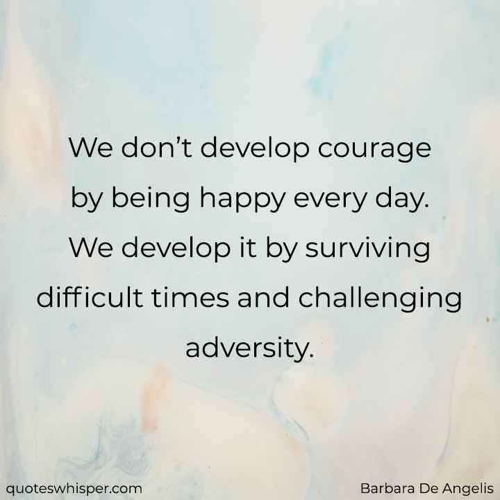  We don’t develop courage by being happy every day. We develop it by surviving difficult times and challenging adversity. - Barbara De Angelis