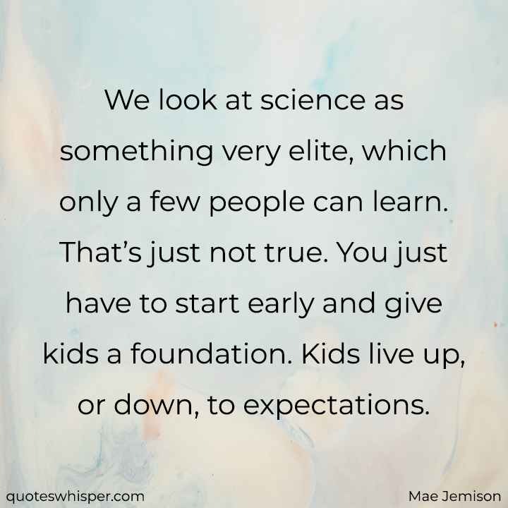  We look at science as something very elite, which only a few people can learn. That’s just not true. You just have to start early and give kids a foundation. Kids live up, or down, to expectations. - Mae Jemison
