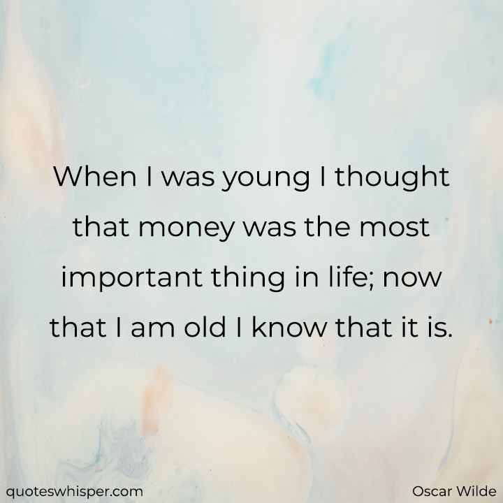  When I was young I thought that money was the most important thing in life; now that I am old I know that it is. - Oscar Wilde