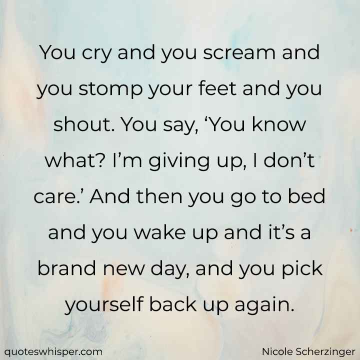  You cry and you scream and you stomp your feet and you shout. You say, ‘You know what? I’m giving up, I don’t care.’ And then you go to bed and you wake up and it’s a brand new day, and you pick yourself back up again. - Nicole Scherzinger
