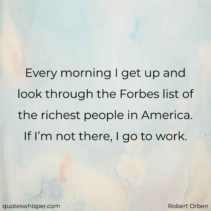  Every morning I get up and look through the Forbes list of the richest people in America. If I’m not there, I go to work. - Robert Orben