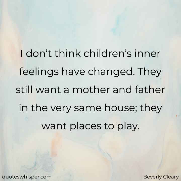  I don’t think children’s inner feelings have changed. They still want a mother and father in the very same house; they want places to play. - Beverly Cleary