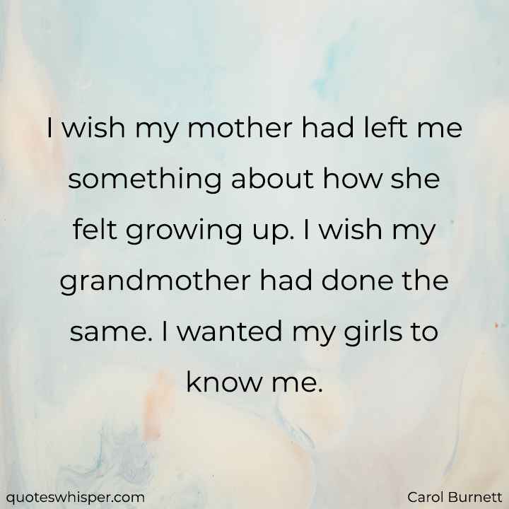  I wish my mother had left me something about how she felt growing up. I wish my grandmother had done the same. I wanted my girls to know me. - Carol Burnett