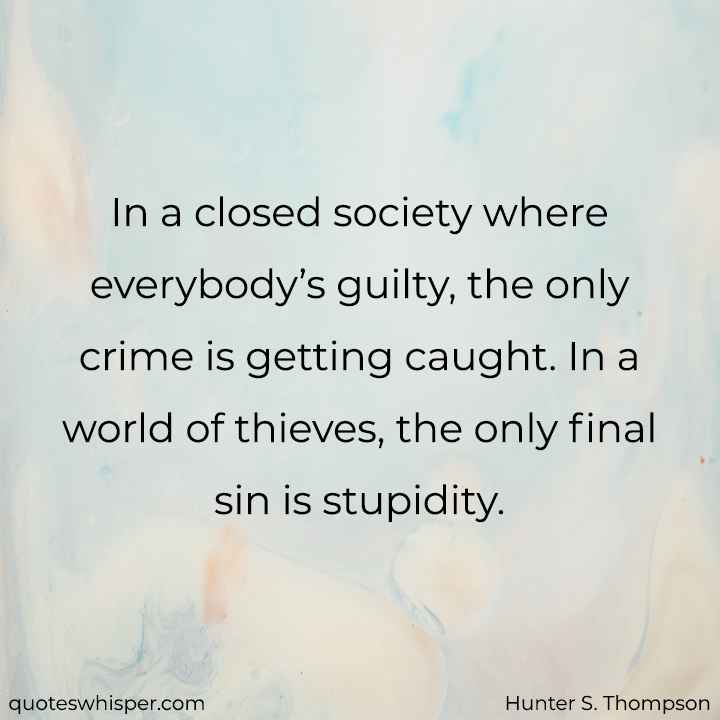  In a closed society where everybody’s guilty, the only crime is getting caught. In a world of thieves, the only final sin is stupidity. - Hunter S. Thompson