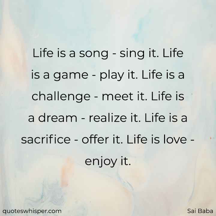  Life is a song - sing it. Life is a game - play it. Life is a challenge - meet it. Life is a dream - realize it. Life is a sacrifice - offer it. Life is love - enjoy it. - Sai Baba