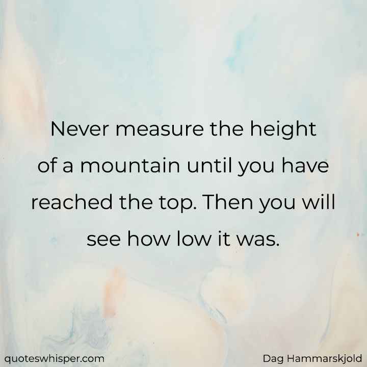  Never measure the height of a mountain until you have reached the top. Then you will see how low it was. - Dag Hammarskjold