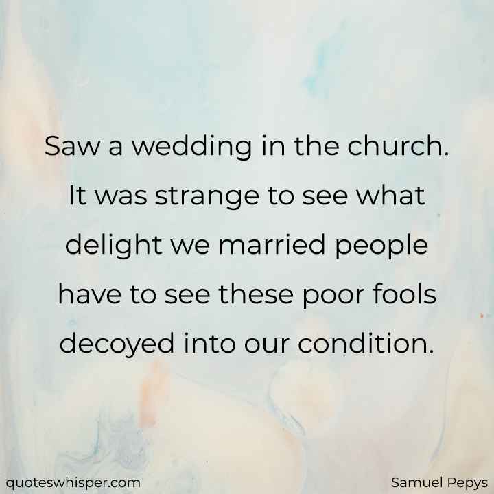  Saw a wedding in the church. It was strange to see what delight we married people have to see these poor fools decoyed into our condition. - Samuel Pepys