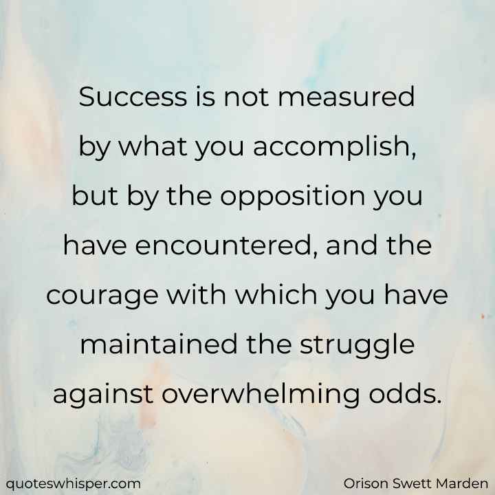  Success is not measured by what you accomplish, but by the opposition you have encountered, and the courage with which you have maintained the struggle against overwhelming odds. - Orison Swett Marden