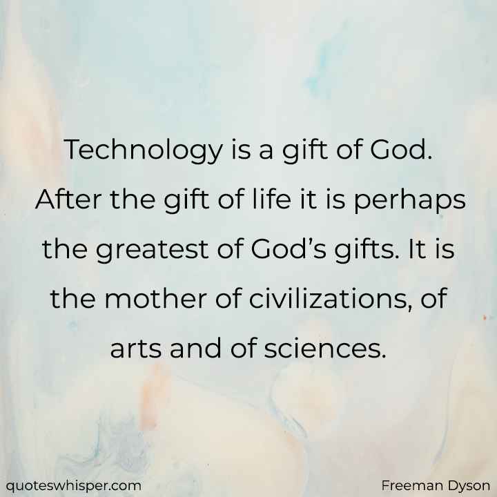  Technology is a gift of God. After the gift of life it is perhaps the greatest of God’s gifts. It is the mother of civilizations, of arts and of sciences. - Freeman Dyson