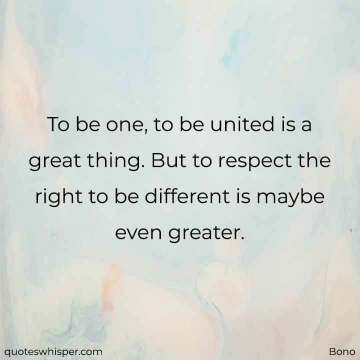  To be one, to be united is a great thing. But to respect the right to be different is maybe even greater. - Bono