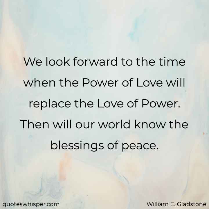  We look forward to the time when the Power of Love will replace the Love of Power. Then will our world know the blessings of peace.  - William E. Gladstone