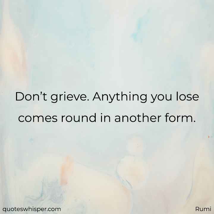  Don’t grieve. Anything you lose comes round in another form. - Rumi