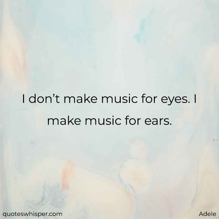  I don’t make music for eyes. I make music for ears. - Adele